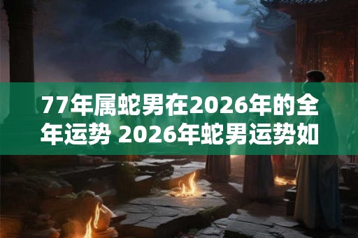 77年属蛇男在2026年的全年运势 2026年蛇男运势如何