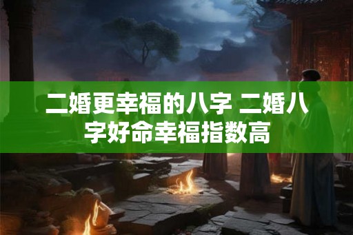 二婚更幸福的八字 二婚八字好命幸福指数高 二婚更幸福的八字 二婚八字好命幸福指数高
