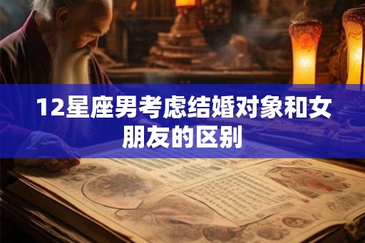 12星座男考虑结婚对象和女朋友的区别 12星座男考虑结婚对象和女朋友的区别