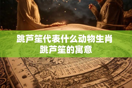 跳芦笙代表什么动物生肖 跳芦笙的寓意
