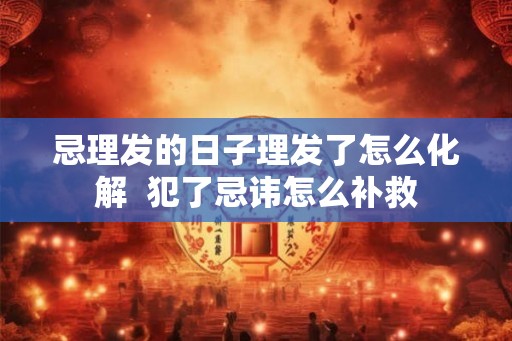 忌理发的日子理发了怎么化解  犯了忌讳怎么补救
