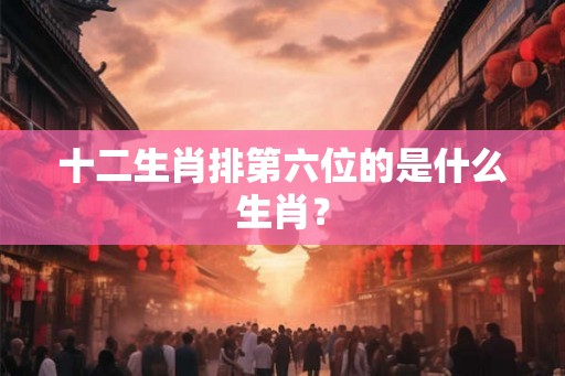 十二生肖排第六位的是什么生肖？