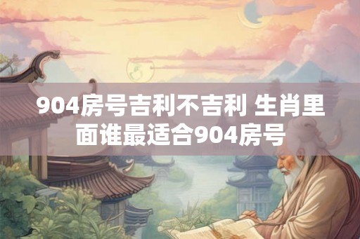 904房号吉利不吉利 生肖里面谁最适合904房号