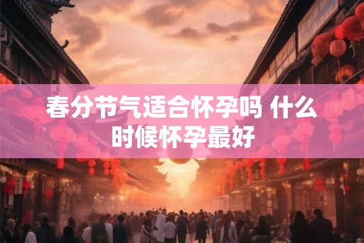 春分节气适合怀孕吗 什么时候怀孕最好