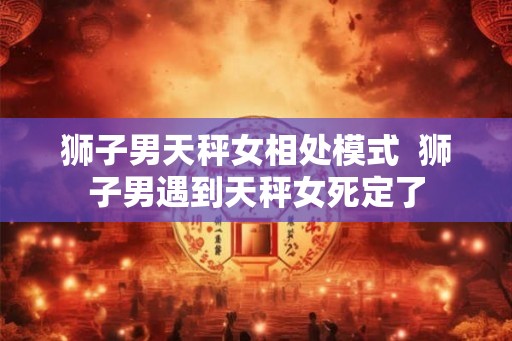 狮子男天秤女相处模式  狮子男遇到天秤女死定了