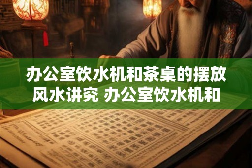 办公室饮水机和茶桌的摆放风水讲究 办公室饮水机和茶桌的风水要求