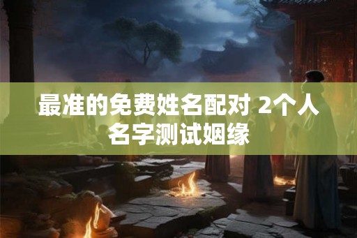 最准的免费姓名配对 2个人名字测试姻缘 最准的免费姓名配对 2个人名字测试姻缘