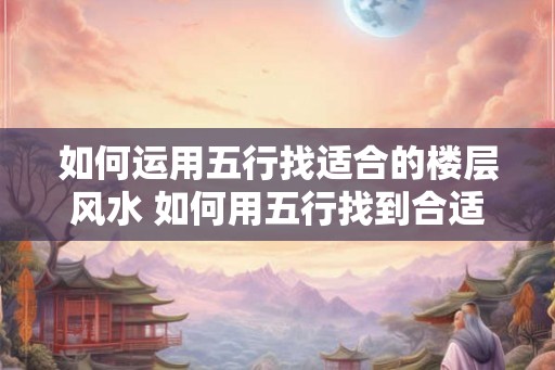 如何运用五行找适合的楼层风水 如何用五行找到合适的楼层风水 如何运用五行找适合的楼层风水 如何用五行找到合适的楼层风水