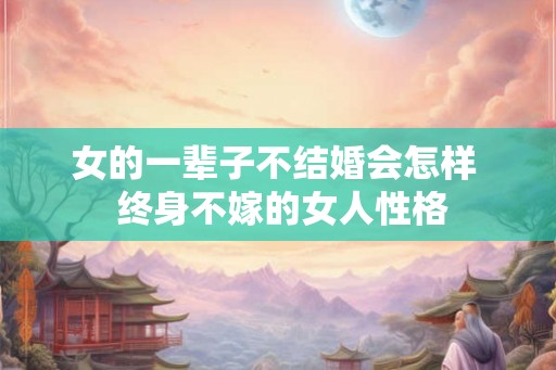女的一辈子不结婚会怎样  终身不嫁的女人性格