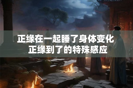 正缘在一起睡了身体变化  正缘到了的特殊感应