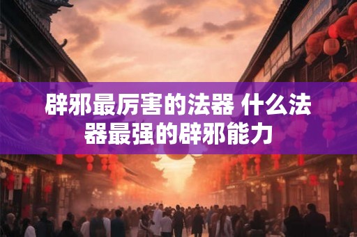 辟邪最厉害的法器 什么法器最强的辟邪能力 辟邪最厉害的法器 什么法器最强的辟邪能力