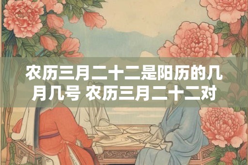 农历三月二十二是阳历的几月几号 农历三月二十二对应的阳历日期是什么