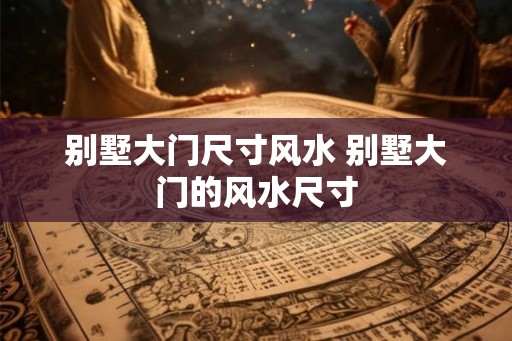 别墅大门尺寸风水 别墅大门的风水尺寸 别墅大门尺寸风水 别墅大门的风水尺寸