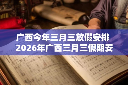 广西今年三月三放假安排 2026年广西三月三假期安排