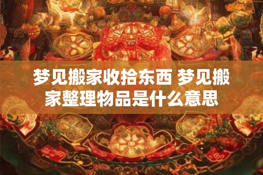 梦见搬家收拾东西 梦见搬家整理物品是什么意思 梦见搬家收拾东西 梦见搬家整理物品是什么意思