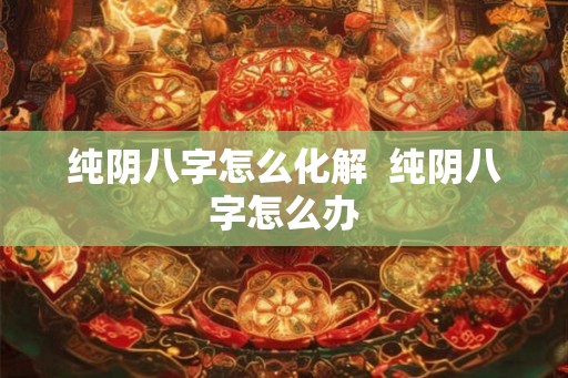 纯阴八字怎么化解 纯阴八字怎么办 纯阴八字怎么化解 纯阴八字怎么办