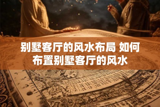 别墅客厅的风水布局 如何布置别墅客厅的风水