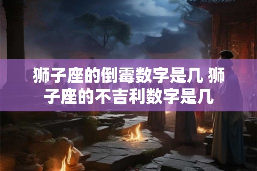 狮子座的倒霉数字是几 狮子座的不吉利数字是几