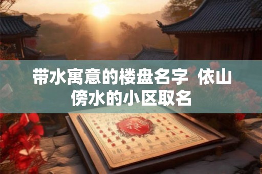 带水寓意的楼盘名字  依山傍水的小区取名