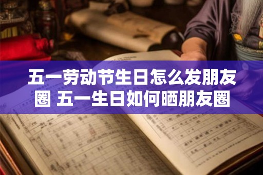 五一劳动节生日怎么发朋友圈 五一生日如何晒朋友圈
