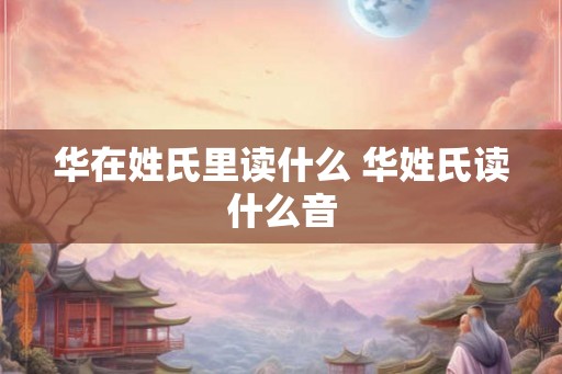 华在姓氏里读什么 华姓氏读什么音