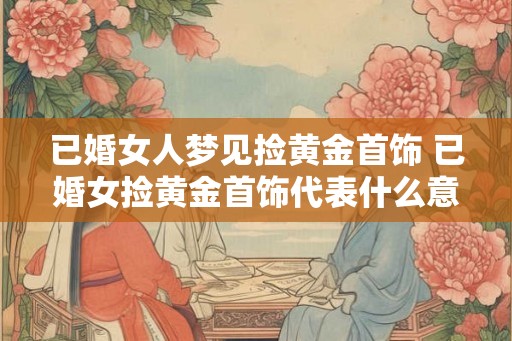 已婚女人梦见捡黄金首饰 已婚女捡黄金首饰代表什么意义