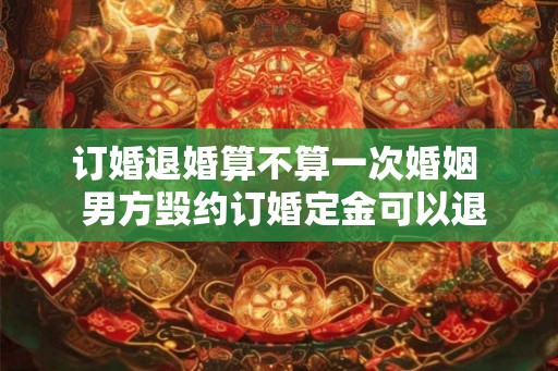 订婚退婚算不算一次婚姻  男方毁约订婚定金可以退吗