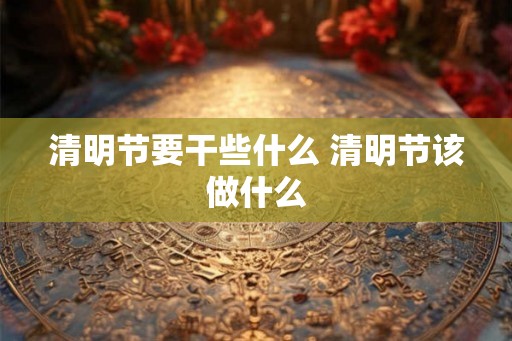 清明节要干些什么 清明节该做什么 清明节要干些什么 清明节该做什么