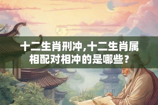 十二生肖刑冲,十二生肖属相配对相冲的是哪些？