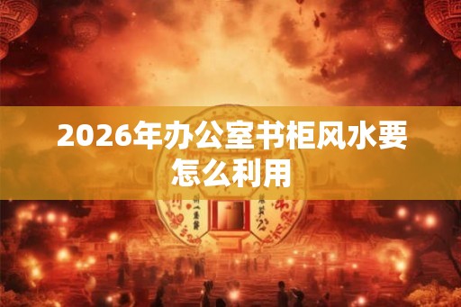 2026年办公室书柜风水要怎么利用