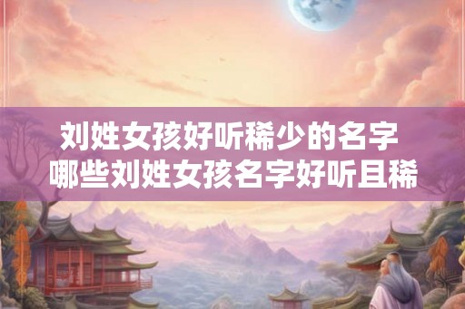 刘姓女孩好听稀少的名字 哪些刘姓女孩名字好听且稀少