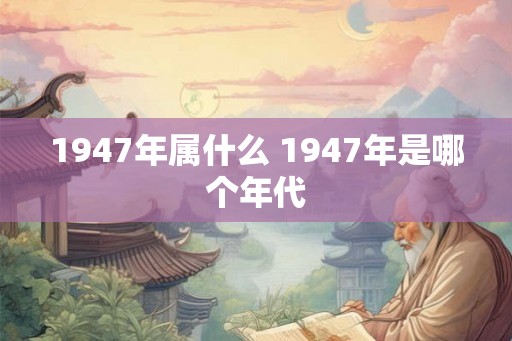 1947年属什么 1947年是哪个年代 1947年属什么 1947年是哪个年代