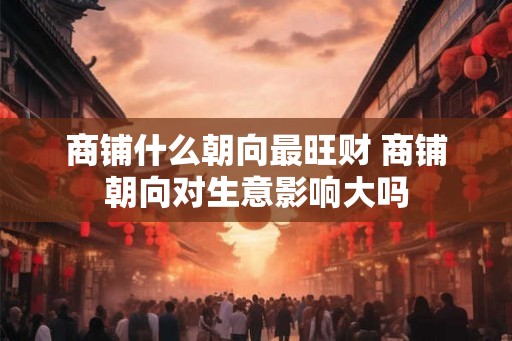 商铺什么朝向最旺财 商铺朝向对生意影响大吗 商铺什么朝向最旺财 商铺朝向对生意影响大吗