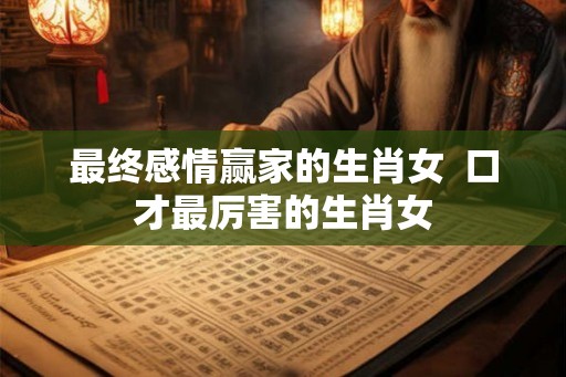 最终感情赢家的生肖女  口才最厉害的生肖女