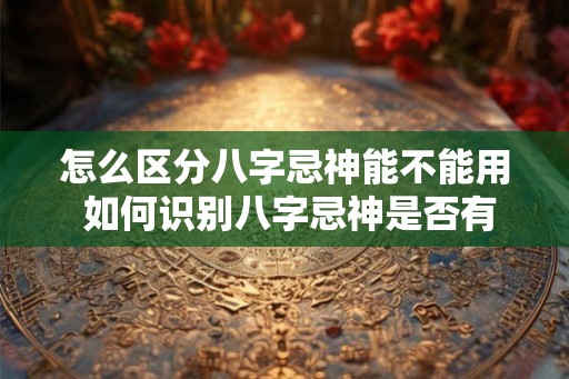 怎么区分八字忌神能不能用 如何识别八字忌神是否有效 怎么区分八字忌神能不能用 如何识别八字忌神是否有效
