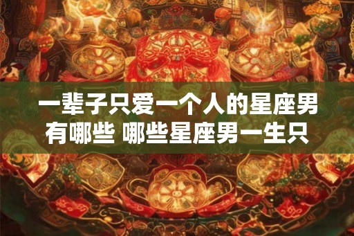 一辈子只爱一个人的星座男有哪些 哪些星座男一生只爱一个人