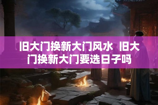 旧大门换新大门风水  旧大门换新大门要选日子吗