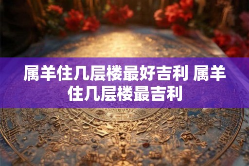 属羊住几层楼最好吉利 属羊住几层楼最吉利