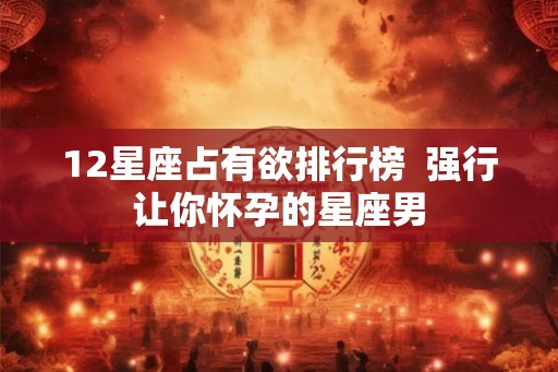12星座占有欲排行榜  强行让你怀孕的星座男