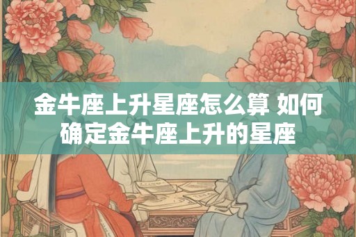 金牛座上升星座怎么算 如何确定金牛座上升的星座 金牛座上升星座怎么算 如何确定金牛座上升的星座