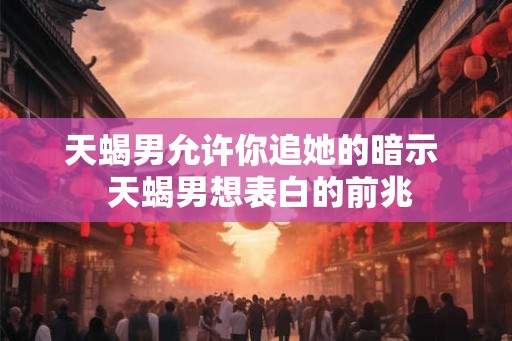 天蝎男允许你追她的暗示 天蝎男想表白的前兆 天蝎男允许你追她的暗示 天蝎男想表白的前兆