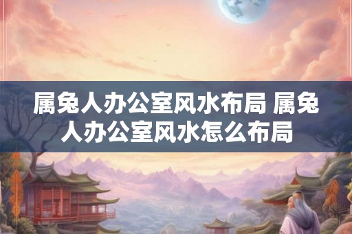 属兔人办公室风水布局 属兔人办公室风水怎么布局 属兔人办公室风水布局 属兔人办公室风水怎么布局