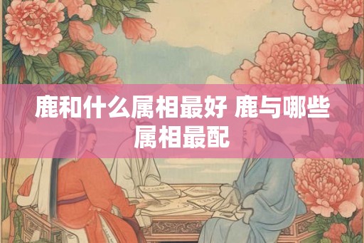 鹿和什么属相最好 鹿与哪些属相最配