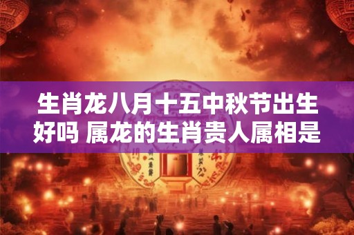 生肖龙八月十五中秋节出生好吗 属龙的生肖贵人属相是谁 生肖龙八月十五中秋节出生好吗 属龙的生肖贵人属相是谁