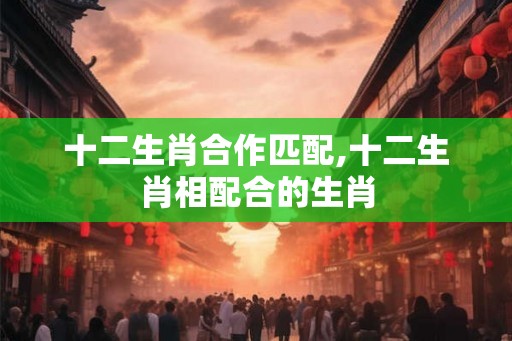 十二生肖合作匹配,十二生肖相配合的生肖