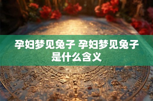 孕妇梦见兔子 孕妇梦见兔子是什么含义