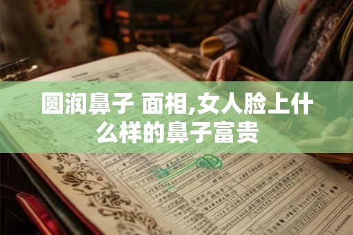 圆润鼻子 面相,女人脸上什么样的鼻子富贵
