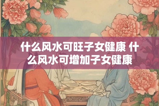什么风水可旺子女健康 什么风水可增加子女健康
