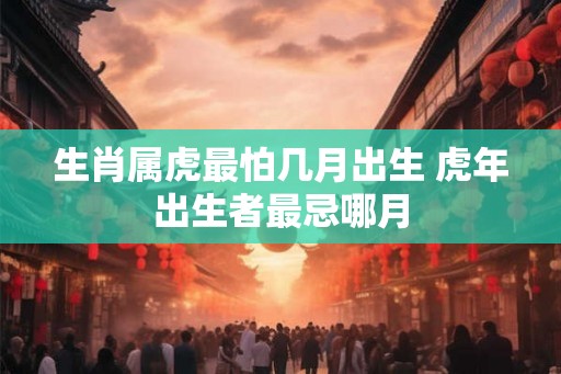 生肖属虎最怕几月出生 虎年出生者最忌哪月 生肖属虎最怕几月出生 虎年出生者最忌哪月