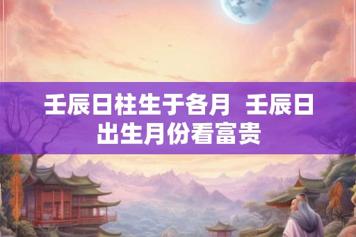 壬辰日柱生于各月  壬辰日出生月份看富贵
